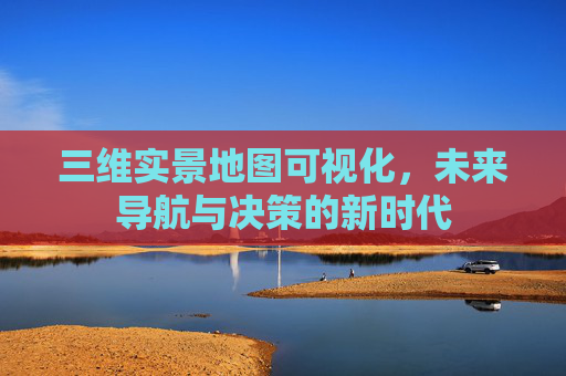 三维实景地图可视化，未来导航与决策的新时代